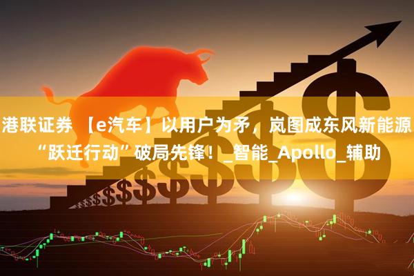 港联证券 【e汽车】以用户为矛，岚图成东风新能源“跃迁行动”破局先锋！_智能_Apollo_辅助
