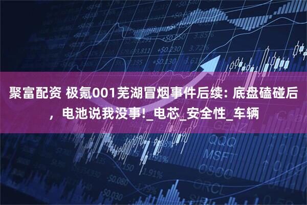 聚富配资 极氪001芜湖冒烟事件后续: 底盘磕碰后，电池说我没事!_电芯_安全性_车辆