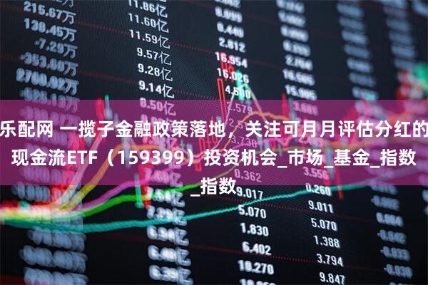 乐配网 一揽子金融政策落地，关注可月月评估分红的现金流ETF（159399）投资机会_市场_基金_指数