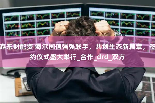 鑫东财配资 海尔国信强强联手，共创生态新篇章，签约仪式盛大举行_合作_drd_双方