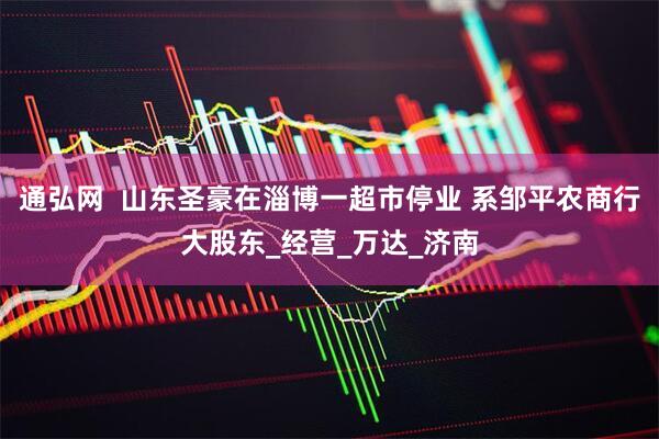 通弘网  山东圣豪在淄博一超市停业 系邹平农商行大股东_经营_万达_济南
