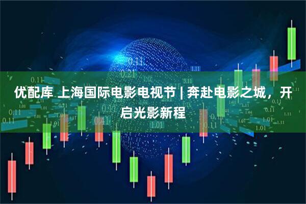 优配库 上海国际电影电视节 | 奔赴电影之城，开启光影新程