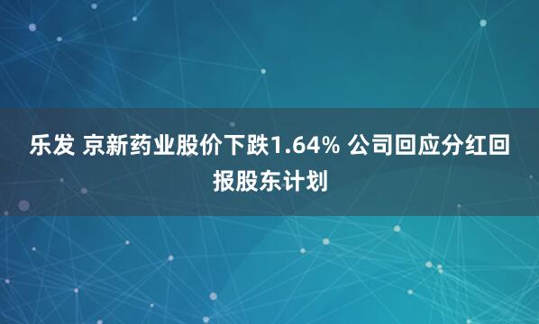 乐发 京新药业股价下跌1.64% 公司回应分红回报股东计划