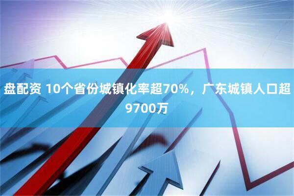 盘配资 10个省份城镇化率超70%，广东城镇人口超9700万