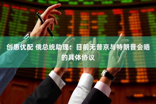 创惠优配 俄总统助理：目前无普京与特朗普会晤的具体协议