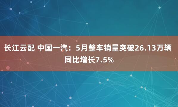 长江云配 中国一汽：5月整车销量突破26.13万辆 同比增长7.5%