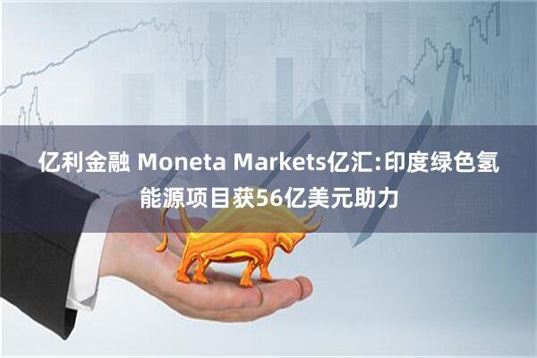 亿利金融 Moneta Markets亿汇:印度绿色氢能源项目获56亿美元助力