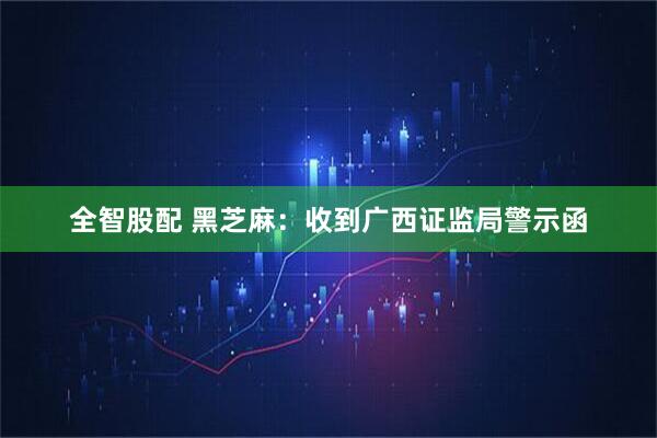 全智股配 黑芝麻：收到广西证监局警示函