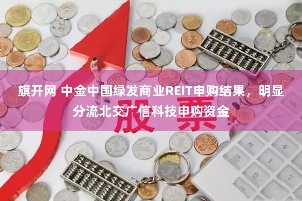 旗开网 中金中国绿发商业REIT申购结果，明显分流北交广信科技申购资金