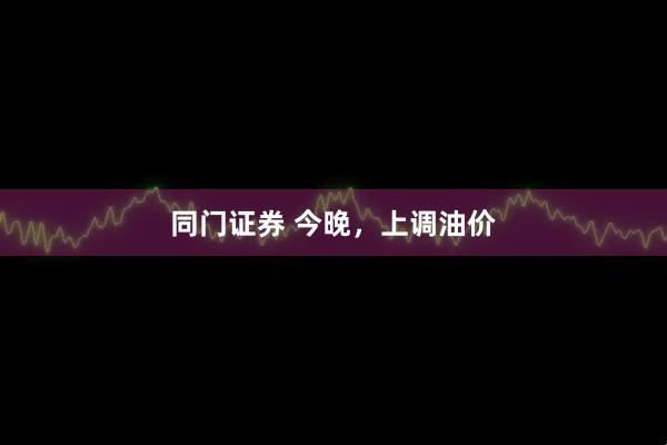 同门证券 今晚，上调油价