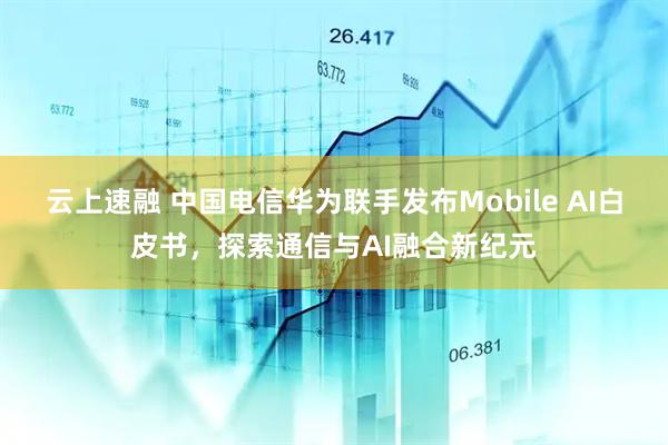 云上速融 中国电信华为联手发布Mobile AI白皮书，探索通信与AI融合新纪元