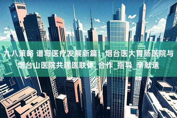 九八策略 谱写医疗发展新篇：烟台医大胃肠医院与烟台山医院共建医联体_合作_指导_辛献运