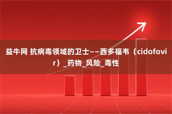 益牛网 抗病毒领域的卫士——西多福韦（cidofovir）_药物_风险_毒性