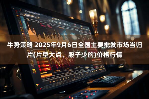 牛势策略 2025年9月6日全国主要批发市场当归片(片型大点、股子少的)价格行情