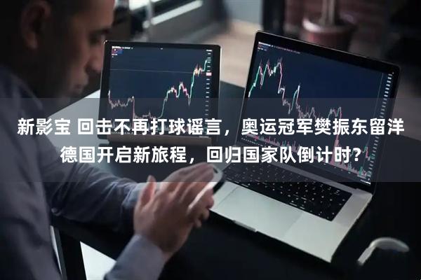 新影宝 回击不再打球谣言，奥运冠军樊振东留洋德国开启新旅程，回归国家队倒计时？