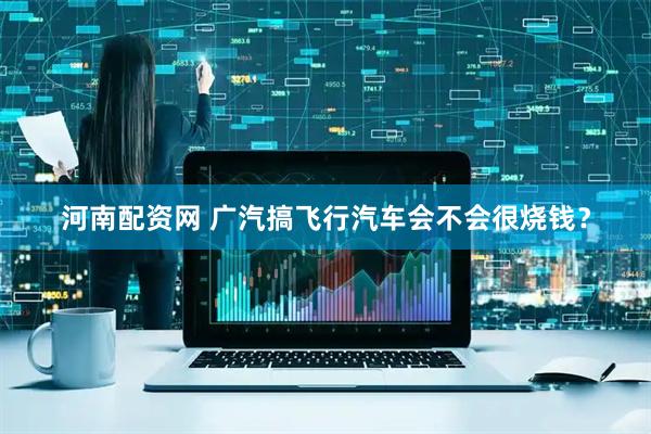 河南配资网 广汽搞飞行汽车会不会很烧钱？