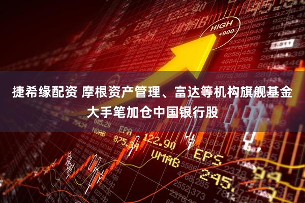 捷希缘配资 摩根资产管理、富达等机构旗舰基金大手笔加仓中国银行股
