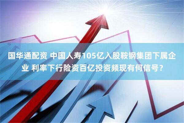 国华通配资 中国人寿105亿入股鞍钢集团下属企业 利率下行险资百亿投资频现有何信号？