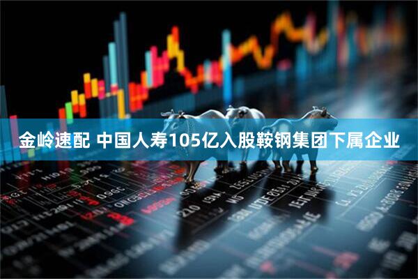 金岭速配 中国人寿105亿入股鞍钢集团下属企业