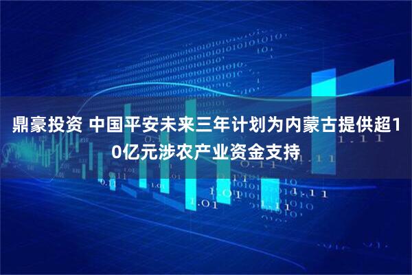 鼎豪投资 中国平安未来三年计划为内蒙古提供超10亿元涉农产业资金支持