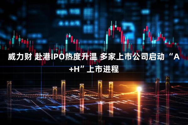 威力财 赴港IPO热度升温 多家上市公司启动 “A+H”上市进程