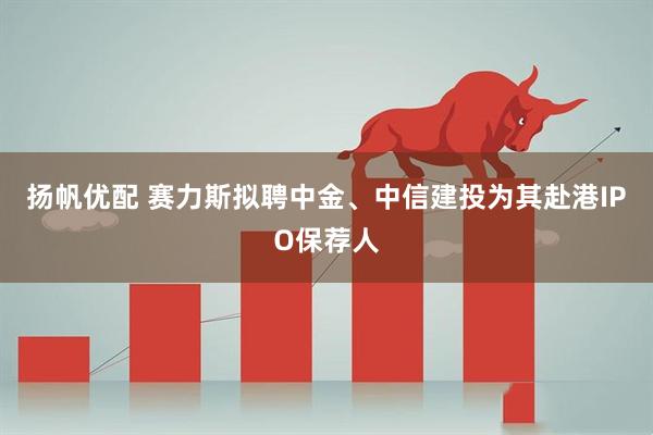 扬帆优配 赛力斯拟聘中金、中信建投为其赴港IPO保荐人